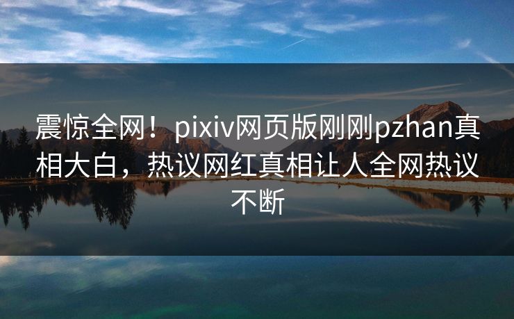 震惊全网！pixiv网页版刚刚pzhan真相大白，热议网红真相让人全网热议不断