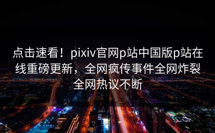 点击速看！pixiv官网p站中国版p站在线重磅更新，全网疯传事件全网炸裂全网热议不断