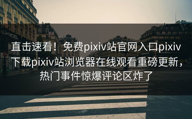 直击速看！免费pixiv站官网入口pixiv下载pixiv站浏览器在线观看重磅更新，热门事件惊爆评论区炸了