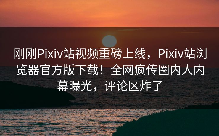 刚刚Pixiv站视频重磅上线，Pixiv站浏览器官方版下载！全网疯传圈内人内幕曝光，评论区炸了