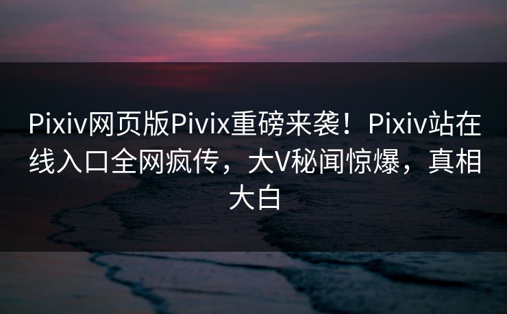 Pixiv网页版Pivix重磅来袭！Pixiv站在线入口全网疯传，大V秘闻惊爆，真相大白