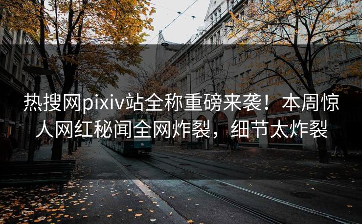 热搜网pixiv站全称重磅来袭！本周惊人网红秘闻全网炸裂，细节太炸裂