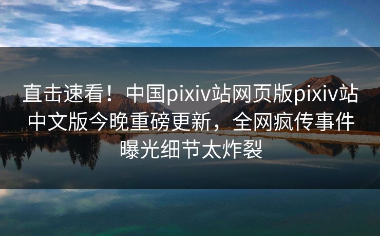 直击速看！中国pixiv站网页版pixiv站中文版今晚重磅更新，全网疯传事件曝光细节太炸裂