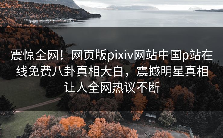 震惊全网！网页版pixiv网站中国p站在线免费八卦真相大白，震撼明星真相让人全网热议不断