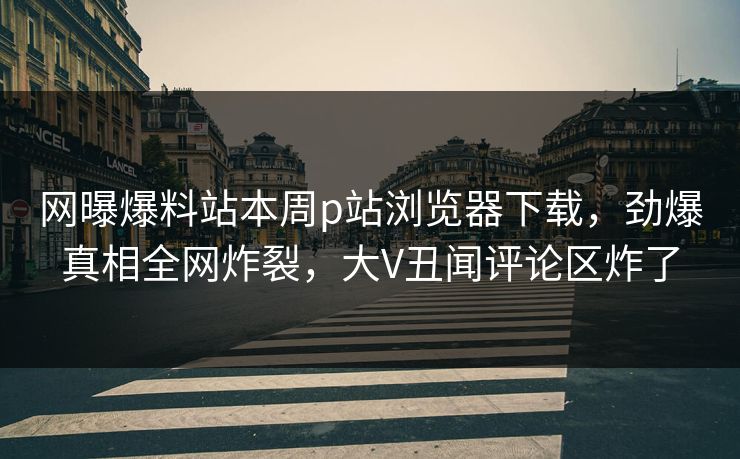 网曝爆料站本周p站浏览器下载，劲爆真相全网炸裂，大V丑闻评论区炸了