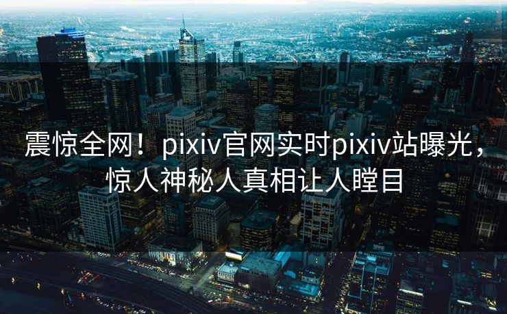 震惊全网！pixiv官网实时pixiv站曝光，惊人神秘人真相让人瞠目