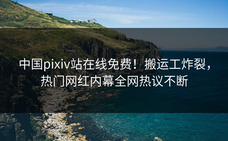 中国pixiv站在线免费！搬运工炸裂，热门网红内幕全网热议不断