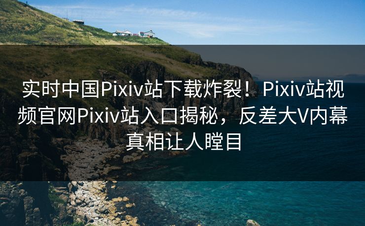 实时中国Pixiv站下载炸裂！Pixiv站视频官网Pixiv站入口揭秘，反差大V内幕真相让人瞠目