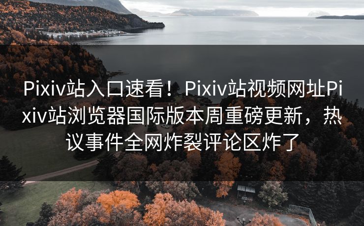 Pixiv站入口速看！Pixiv站视频网址Pixiv站浏览器国际版本周重磅更新，热议事件全网炸裂评论区炸了