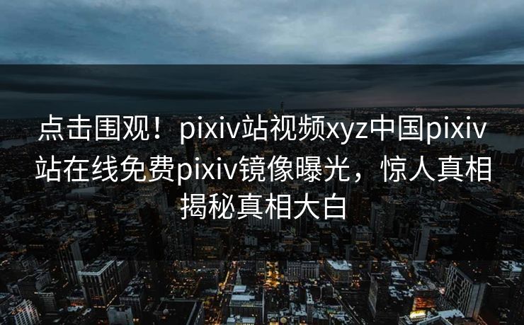 点击围观！pixiv站视频xyz中国pixiv站在线免费pixiv镜像曝光，惊人真相揭秘真相大白