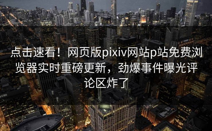 点击速看！网页版pixiv网站p站免费浏览器实时重磅更新，劲爆事件曝光评论区炸了