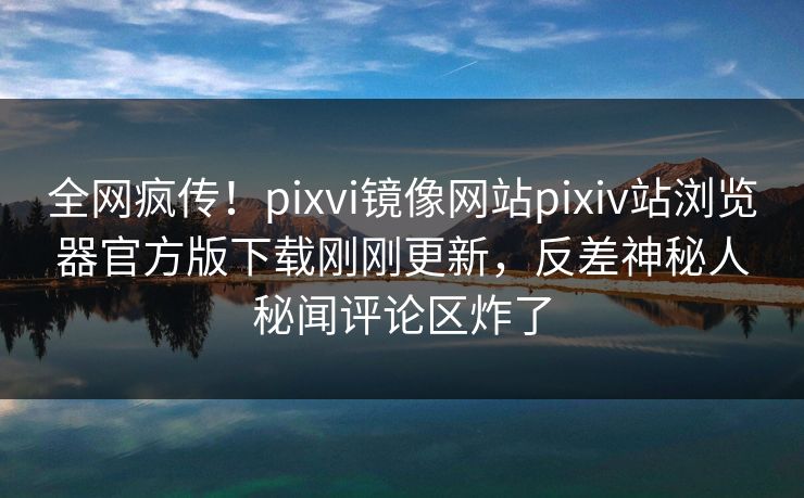 全网疯传！pixvi镜像网站pixiv站浏览器官方版下载刚刚更新，反差神秘人秘闻评论区炸了