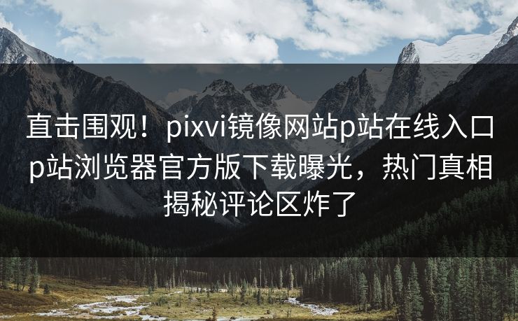 直击围观！pixvi镜像网站p站在线入口p站浏览器官方版下载曝光，热门真相揭秘评论区炸了