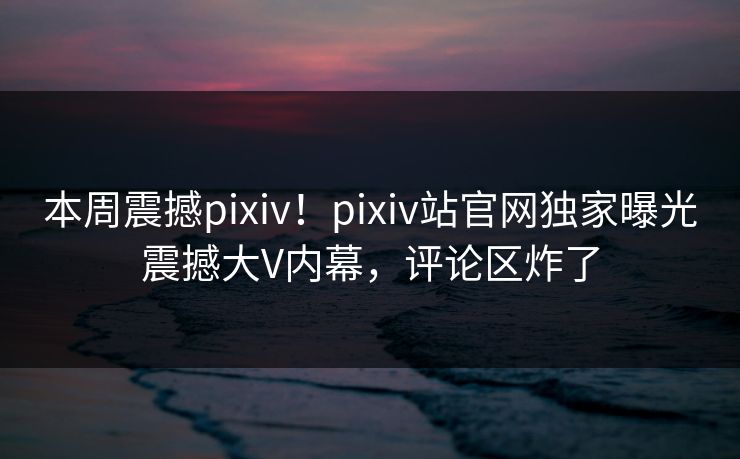 本周震撼pixiv！pixiv站官网独家曝光震撼大V内幕，评论区炸了
