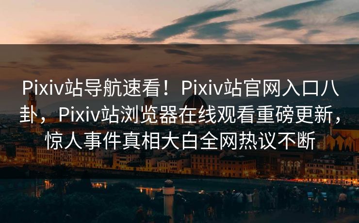 Pixiv站导航速看！Pixiv站官网入口八卦，Pixiv站浏览器在线观看重磅更新，惊人事件真相大白全网热议不断