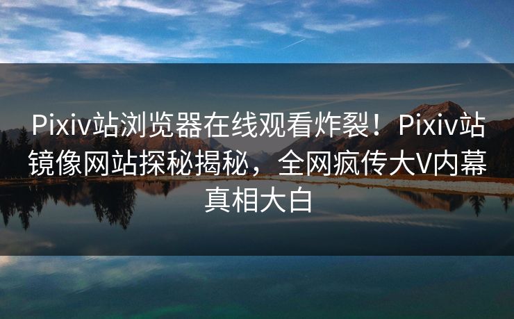 Pixiv站浏览器在线观看炸裂！Pixiv站镜像网站探秘揭秘，全网疯传大V内幕真相大白