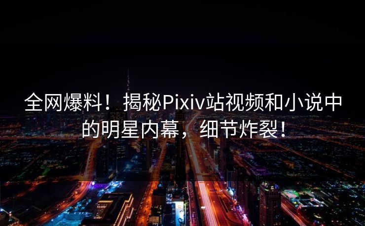 全网爆料！揭秘Pixiv站视频和小说中的明星内幕，细节炸裂！