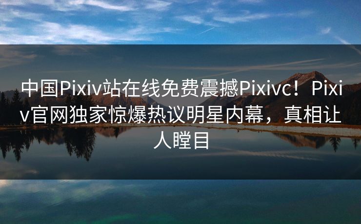 中国Pixiv站在线免费震撼Pixivc！Pixiv官网独家惊爆热议明星内幕，真相让人瞠目