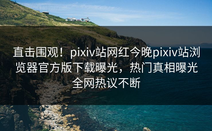 直击围观！pixiv站网红今晚pixiv站浏览器官方版下载曝光，热门真相曝光全网热议不断