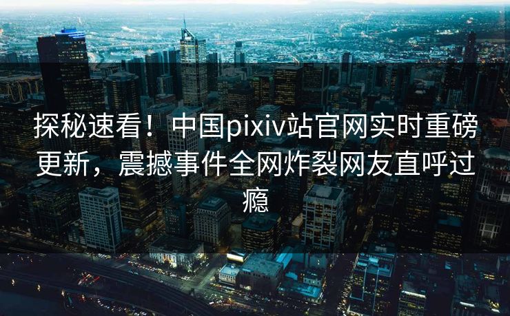探秘速看！中国pixiv站官网实时重磅更新，震撼事件全网炸裂网友直呼过瘾