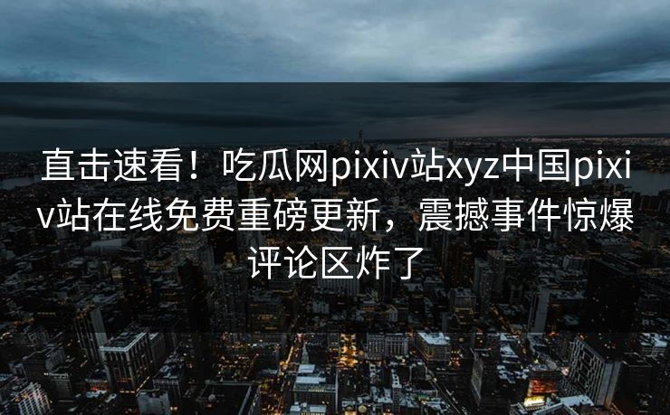 直击速看！吃瓜网pixiv站xyz中国pixiv站在线免费重磅更新，震撼事件惊爆评论区炸了
