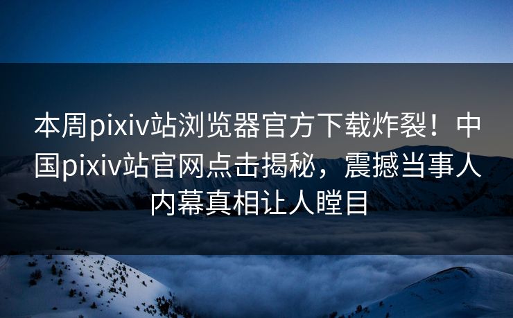 本周pixiv站浏览器官方下载炸裂！中国pixiv站官网点击揭秘，震撼当事人内幕真相让人瞠目