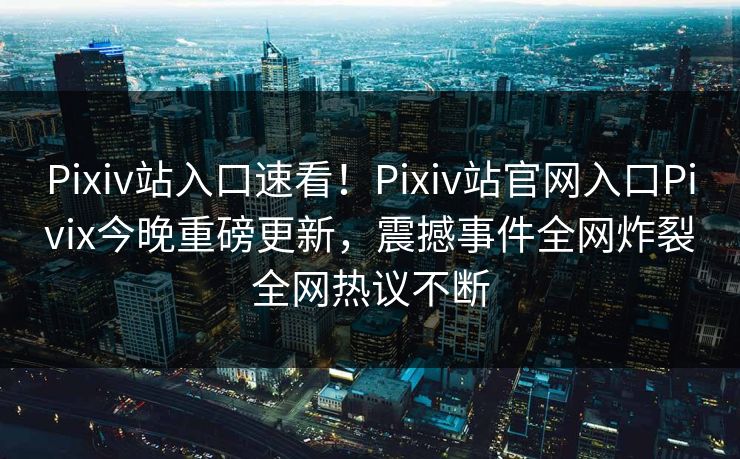 Pixiv站入口速看！Pixiv站官网入口Pivix今晚重磅更新，震撼事件全网炸裂全网热议不断