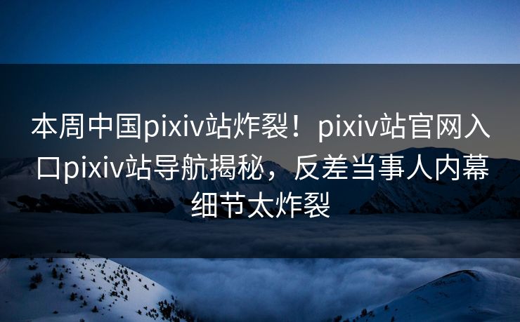 本周中国pixiv站炸裂！pixiv站官网入口pixiv站导航揭秘，反差当事人内幕细节太炸裂