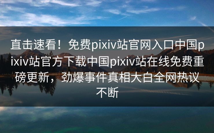 直击速看！免费pixiv站官网入口中国pixiv站官方下载中国pixiv站在线免费重磅更新，劲爆事件真相大白全网热议不断