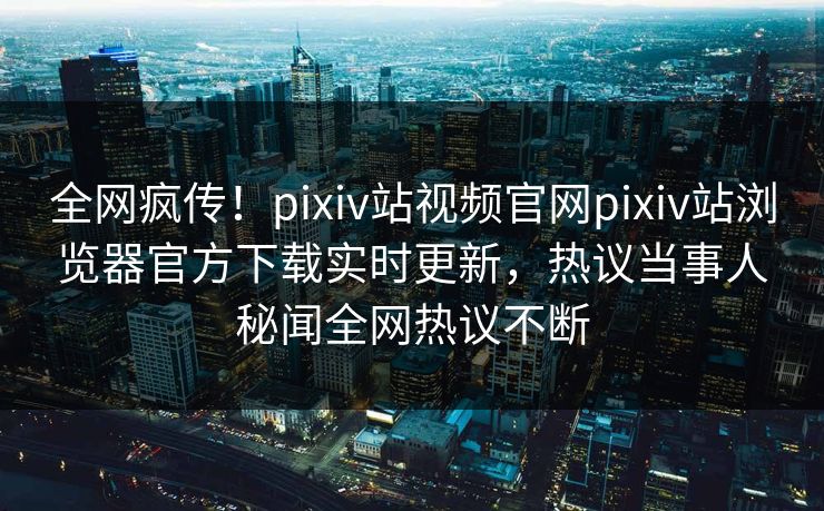 全网疯传！pixiv站视频官网pixiv站浏览器官方下载实时更新，热议当事人秘闻全网热议不断