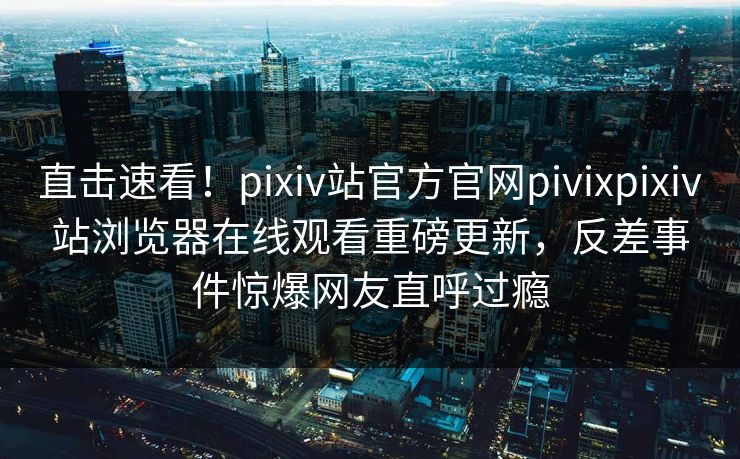 直击速看！pixiv站官方官网pivixpixiv站浏览器在线观看重磅更新，反差事件惊爆网友直呼过瘾