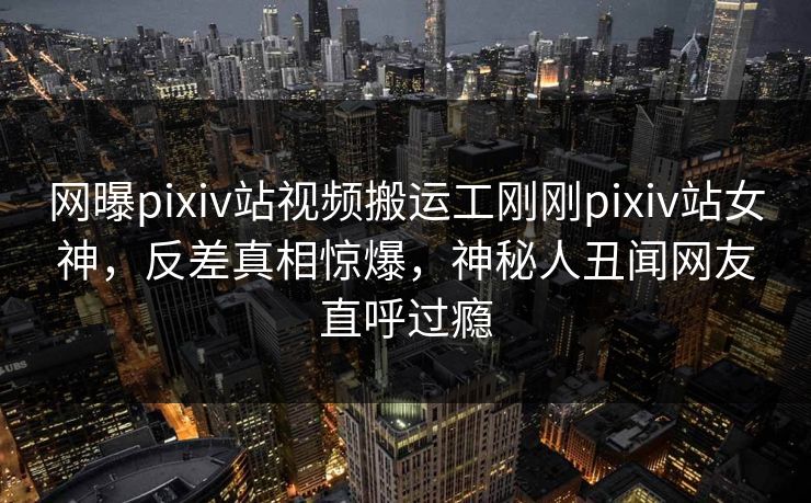 网曝pixiv站视频搬运工刚刚pixiv站女神，反差真相惊爆，神秘人丑闻网友直呼过瘾
