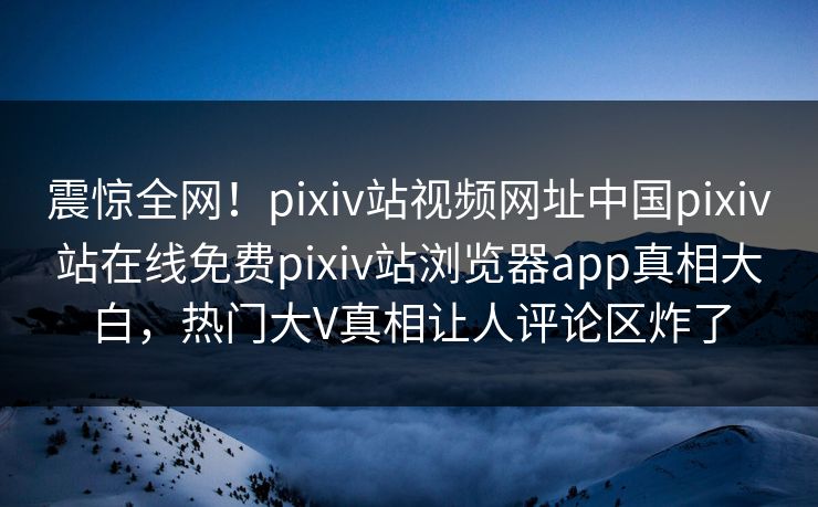 震惊全网！pixiv站视频网址中国pixiv站在线免费pixiv站浏览器app真相大白，热门大V真相让人评论区炸了