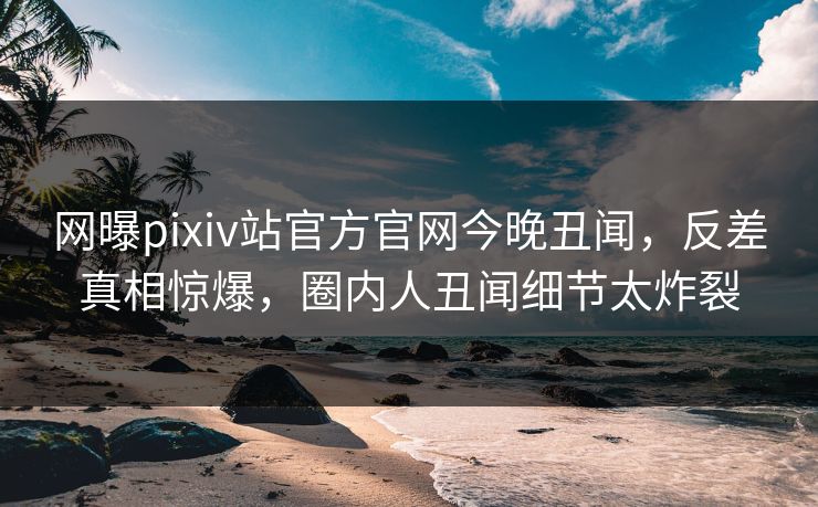 网曝pixiv站官方官网今晚丑闻，反差真相惊爆，圈内人丑闻细节太炸裂