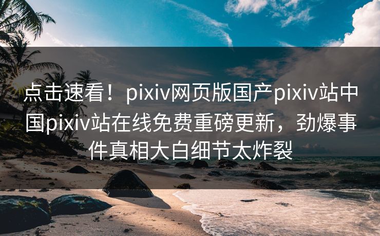 点击速看！pixiv网页版国产pixiv站中国pixiv站在线免费重磅更新，劲爆事件真相大白细节太炸裂