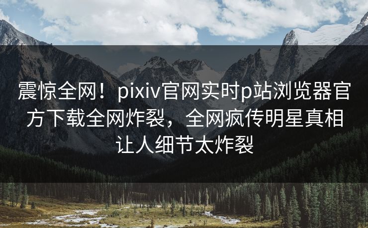 震惊全网！pixiv官网实时p站浏览器官方下载全网炸裂，全网疯传明星真相让人细节太炸裂