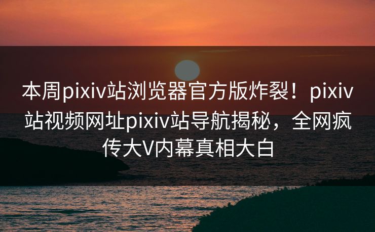 本周pixiv站浏览器官方版炸裂！pixiv站视频网址pixiv站导航揭秘，全网疯传大V内幕真相大白