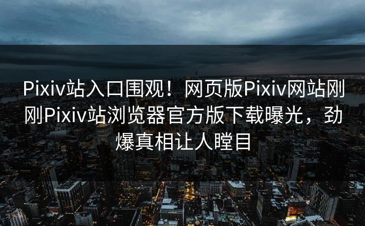 Pixiv站入口围观！网页版Pixiv网站刚刚Pixiv站浏览器官方版下载曝光，劲爆真相让人瞠目
