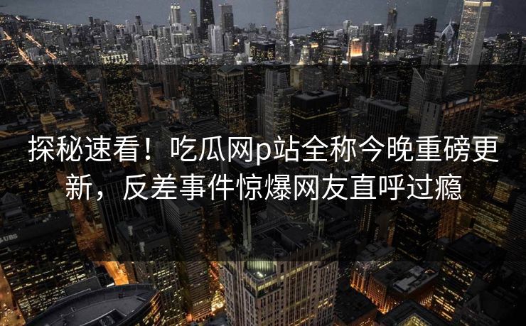 探秘速看！吃瓜网p站全称今晚重磅更新，反差事件惊爆网友直呼过瘾
