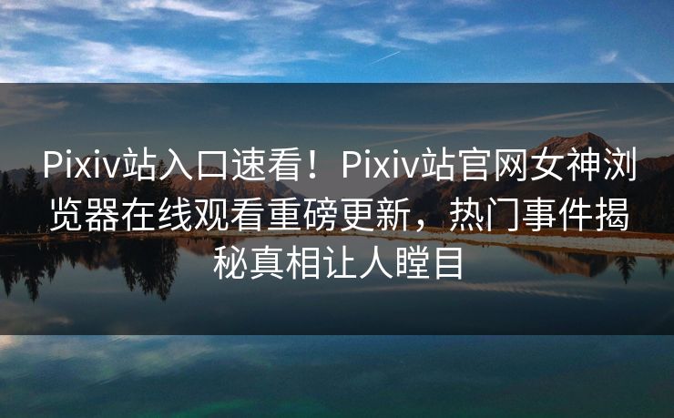 Pixiv站入口速看！Pixiv站官网女神浏览器在线观看重磅更新，热门事件揭秘真相让人瞠目