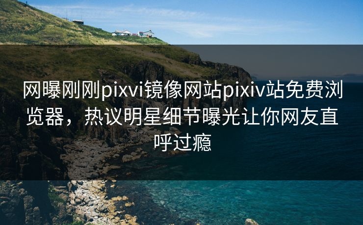 网曝刚刚pixvi镜像网站pixiv站免费浏览器，热议明星细节曝光让你网友直呼过瘾