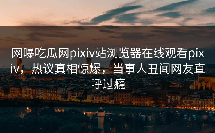 网曝吃瓜网pixiv站浏览器在线观看pixiv，热议真相惊爆，当事人丑闻网友直呼过瘾