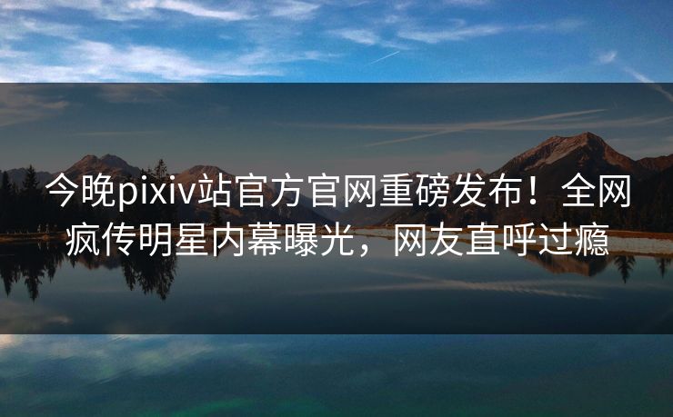 今晚pixiv站官方官网重磅发布！全网疯传明星内幕曝光，网友直呼过瘾