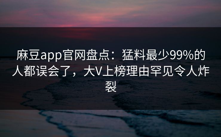 麻豆app官网盘点：猛料最少99%的人都误会了，大V上榜理由罕见令人炸裂