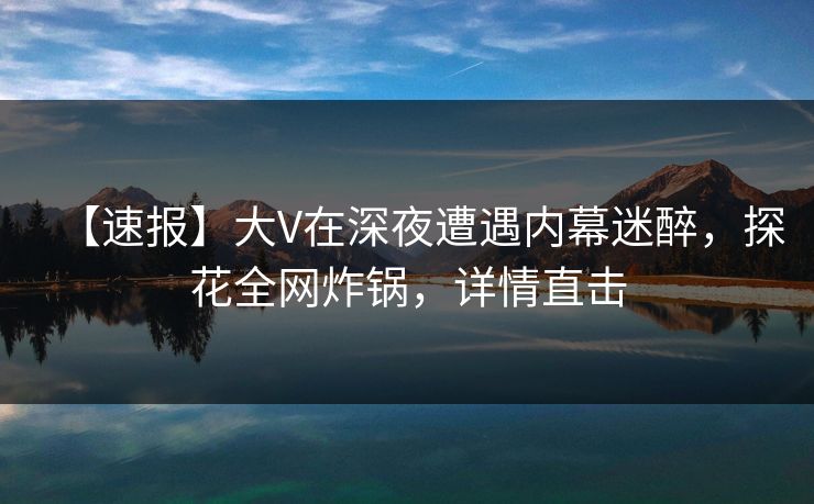 【速报】大V在深夜遭遇内幕迷醉，探花全网炸锅，详情直击