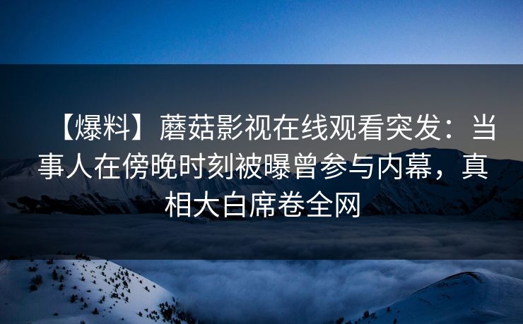 【爆料】蘑菇影视在线观看突发：当事人在傍晚时刻被曝曾参与内幕，真相大白席卷全网