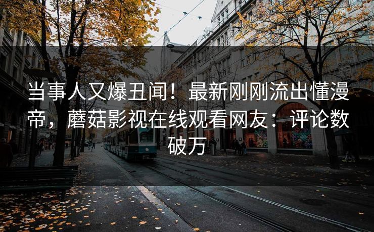 当事人又爆丑闻！最新刚刚流出懂漫帝，蘑菇影视在线观看网友：评论数破万