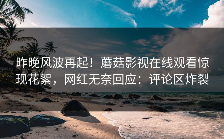 昨晚风波再起！蘑菇影视在线观看惊现花絮，网红无奈回应：评论区炸裂