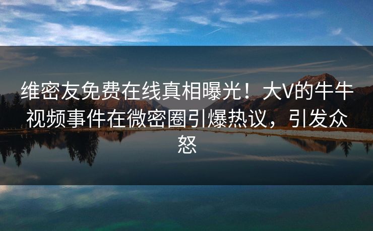 维密友免费在线真相曝光！大V的牛牛视频事件在微密圈引爆热议，引发众怒