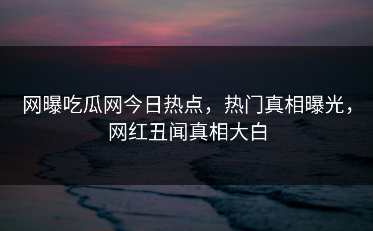 网曝吃瓜网今日热点，热门真相曝光，网红丑闻真相大白